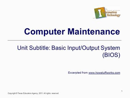 Computer Maintenance Unit Subtitle: Basic Input/Output System (BIOS) Excerpted from www.howstuffworks.com 1 Copyright © Texas Education Agency, 2011. All.
