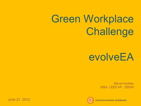 Green Workplace Challenge evolveEA Steve Hockley MBA, LEED AP: EBOM June 21, 2012 evolve environment::architecture.
