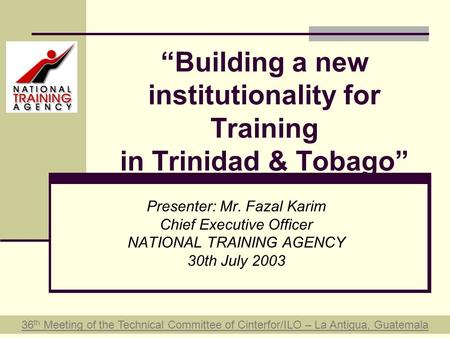 “Building a new institutionality for Training in Trinidad & Tobago” Presenter: Mr. Fazal Karim Chief Executive Officer NATIONAL TRAINING AGENCY 30th July.