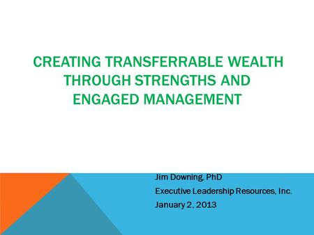 CREATING TRANSFERRABLE WEALTH THROUGH STRENGTHS AND ENGAGED MANAGEMENT Jim Downing, PhD Executive Leadership Resources, Inc. January 2, 2013.