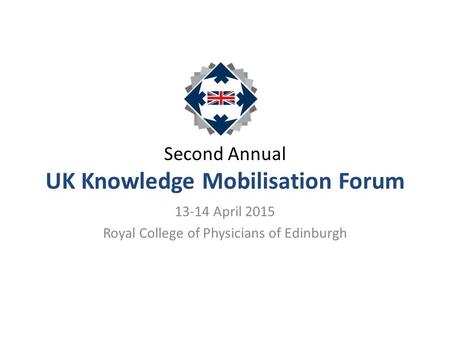 Second Annual UK Knowledge Mobilisation Forum 13-14 April 2015 Royal College of Physicians of Edinburgh.