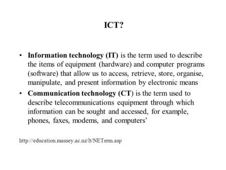ICT? Information technology (IT) is the term used to describe the items of equipment (hardware) and computer programs (software) that allow us to access,