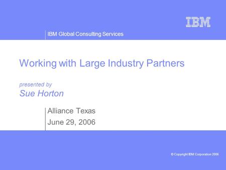 IBM Global Consulting Services © Copyright IBM Corporation 2006 Working with Large Industry Partners presented by Sue Horton Alliance Texas June 29, 2006.