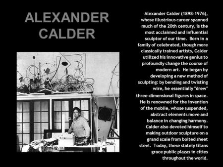 ALEXANDER CALDER Alexander Calder (1898-1976), whose illustrious career spanned much of the 20th century, is the most acclaimed and influential sculptor.