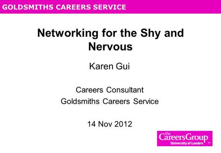 GOLDSMITHS CAREERS SERVICE 1 Networking for the Shy and Nervous Karen Gui Careers Consultant Goldsmiths Careers Service 14 Nov 2012.