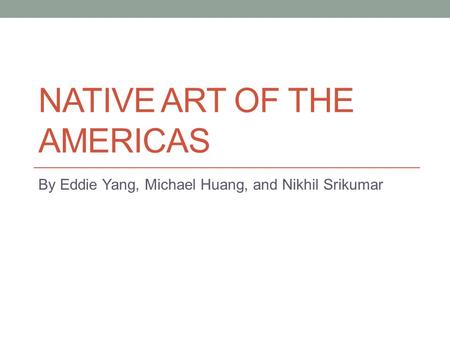 NATIVE ART OF THE AMERICAS By Eddie Yang, Michael Huang, and Nikhil Srikumar.