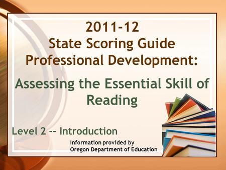 2011-12 State Scoring Guide Professional Development: Assessing the Essential Skill of Reading Level 2 -- Introduction Information provided by Oregon Department.