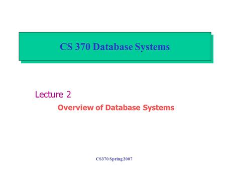 CS370 Spring 2007 CS 370 Database Systems Lecture 2 Overview of Database Systems.