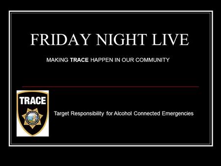 FRIDAY NIGHT LIVE Target Responsibility for Alcohol Connected Emergencies MAKING TRACE HAPPEN IN OUR COMMUNITY.
