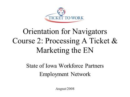 Orientation for Navigators Course 2: Processing A Ticket & Marketing the EN State of Iowa Workforce Partners Employment Network August 2008.