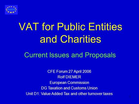 1 VAT for Public Entities and Charities Current Issues and Proposals CFE Forum 27 April 2006 Rolf DIEMER European Commission DG Taxation and Customs Union.