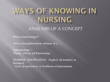 ANALYSIS OF A CONCEPT What is knowledge?? How a discipline learns defines it’s….. Epistemology = Theory (Study )of Knowledge NURSING KNOWLEDGE – Explicit.