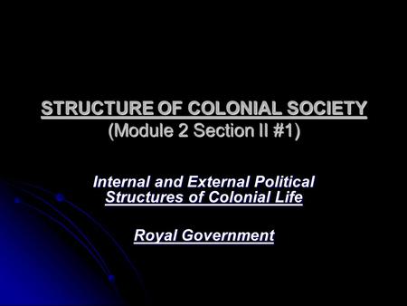 STRUCTURE OF COLONIAL SOCIETY (Module 2 Section II #1) Internal and External Political Structures of Colonial Life Royal Government.