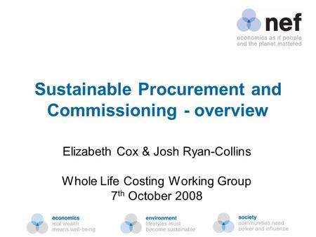 Nef (the new economics foundation) Sustainable Procurement and Commissioning - overview Elizabeth Cox & Josh Ryan-Collins Whole Life Costing Working Group.