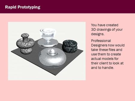 Rapid Prototyping You have created 3D drawings of your designs. Professional Designers now would take these files and use them to create actual models.