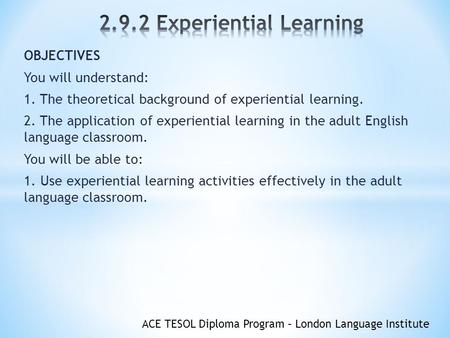 ACE TESOL Diploma Program – London Language Institute OBJECTIVES You will understand: 1. The theoretical background of experiential learning. 2. The application.