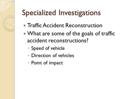 Specialized Investigations Traffic Accident Reconstruction What are some of the goals of traffic accident reconstructions? ◦ Speed of vehicle ◦ Direction.