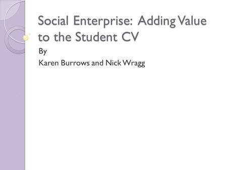 Social Enterprise: Adding Value to the Student CV By Karen Burrows and Nick Wragg.