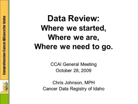 Comprehensive Cancer Alliance for Idaho Data Review: Where we started, Where we are, Where we need to go. CCAI General Meeting October 28, 2009 Chris Johnson,