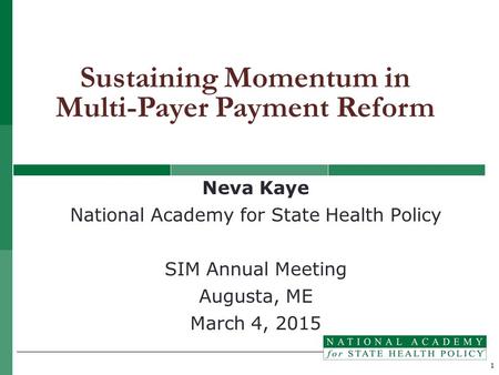 1 Neva Kaye National Academy for State Health Policy SIM Annual Meeting Augusta, ME March 4, 2015 Sustaining Momentum in Multi-Payer Payment Reform.