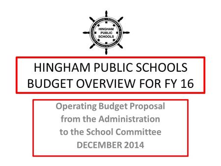 HINGHAM PUBLIC SCHOOLS BUDGET OVERVIEW FOR FY 16 Operating Budget Proposal from the Administration to the School Committee DECEMBER 2014.