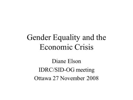 Gender Equality and the Economic Crisis Diane Elson IDRC/SID-OG meeting Ottawa 27 November 2008.