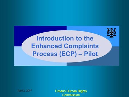 April 2, 2007 Ontario Human Rights Commission Introduction to the Enhanced Complaints Process (ECP) – Pilot.