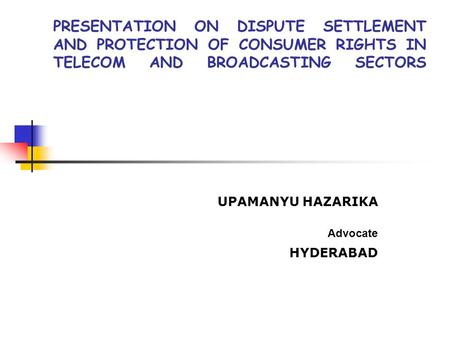 PRESENTATION ON DISPUTE SETTLEMENT AND PROTECTION OF CONSUMER RIGHTS IN TELECOM AND BROADCASTING SECTORS UPAMANYU HAZARIKA Advocate HYDERABAD.