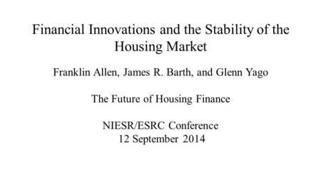 Financial Innovations and the Stability of the Housing Market Franklin Allen, James R. Barth, and Glenn Yago The Future of Housing Finance NIESR/ESRC Conference.