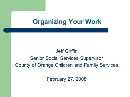 Organizing Your Work Jeff Griffin Senior Social Services Supervisor County of Orange Children and Family Services February 27, 2008.