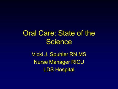 Oral Care: State of the Science Vicki J. Spuhler RN MS Nurse Manager RICU LDS Hospital.