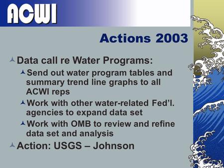 Actions 2003 Data call re Water Programs: Send out water program tables and summary trend line graphs to all ACWI reps Work with other water-related Fed’l.