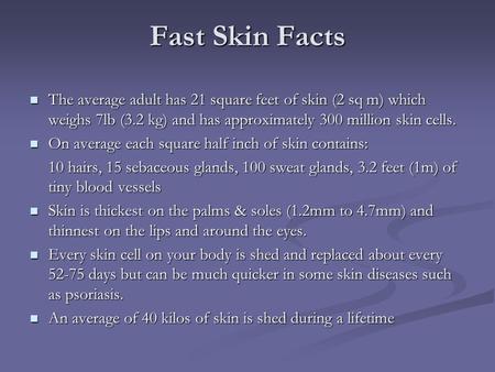 Fast Skin Facts The average adult has 21 square feet of skin (2 sq m) which weighs 7lb (3.2 kg) and has approximately 300 million skin cells. The average.