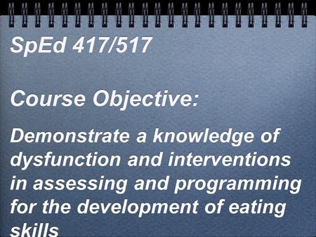 Demonstrate a knowledge of dysfunction and interventions in assessing and programming for the development of eating skills SpEd 417/517 Course Objective:
