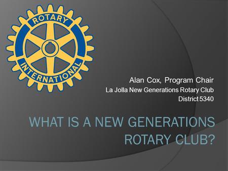 Alan Cox, Program Chair La Jolla New Generations Rotary Club District 5340 WHAT IS A NEW GENERATIONS ROTARY CLUB?