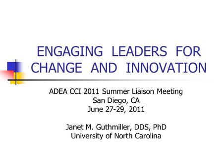 ENGAGING LEADERS FOR CHANGE AND INNOVATION ADEA CCI 2011 Summer Liaison Meeting San Diego, CA June 27-29, 2011 Janet M. Guthmiller, DDS, PhD University.