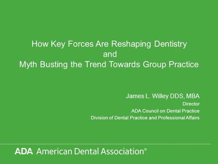 How Key Forces Are Reshaping Dentistry and Myth Busting the Trend Towards Group Practice James L. Willey DDS, MBA Director ADA Council on Dental Practice.