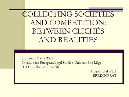 COLLECTING SOCIETIES AND COMPETITION: BETWEEN CLICHÉS AND REALITIES Brussels, 12 May 2006 Institute for European Legal Studies, Université de Liège TILEC,