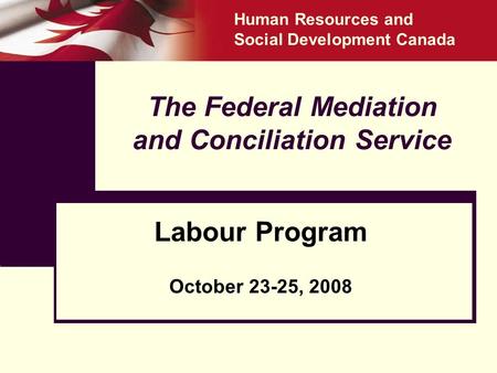 The Federal Mediation and Conciliation Service Labour Program October 23-25, 2008 Human Resources and Social Development Canada.