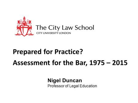 Prepared for Practice? Assessment for the Bar, 1975 – 2015 Nigel Duncan Professor of Legal Education.
