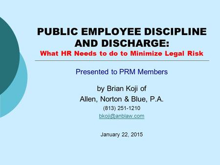 PUBLIC EMPLOYEE DISCIPLINE AND DISCHARGE: What HR Needs to do to Minimize Legal Risk Presented to PRM Members by Brian Koji of Allen, Norton & Blue, P.A.