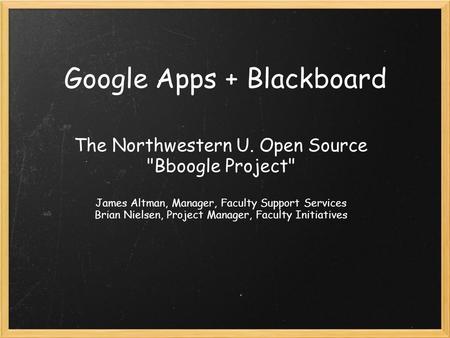 Google Apps + Blackboard The Northwestern U. Open Source Bboogle Project James Altman, Manager, Faculty Support Services Brian Nielsen, Project Manager,