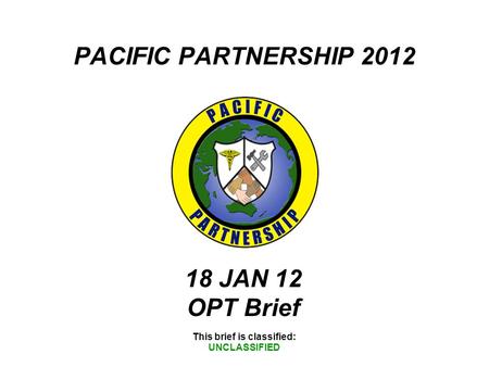 PACIFIC PARTNERSHIP 2012 This brief is classified: UNCLASSIFIED 18 JAN 12 OPT Brief.