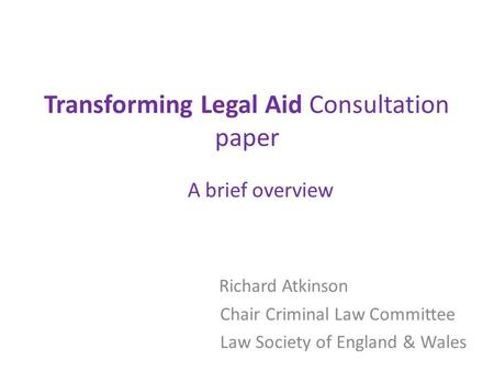 Transforming Legal Aid Consultation paper A brief overview Richard Atkinson Chair Criminal Law Committee Law Society of England & Wales.