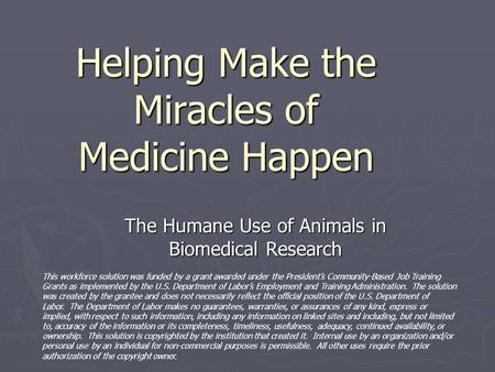 Helping Make the Miracles of Medicine Happen The Humane Use of Animals in Biomedical Research This workforce solution was funded by a grant awarded under.