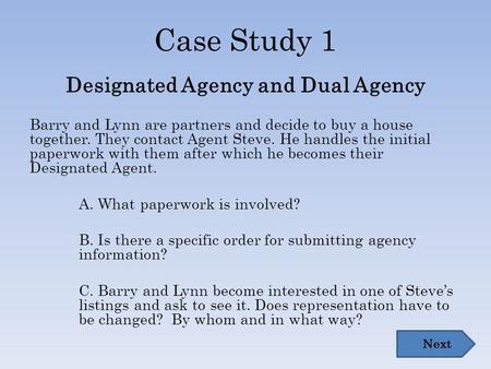 Case Study 1 Designated Agency and Dual Agency Barry and Lynn are partners and decide to buy a house together. They contact Agent Steve. He handles the.