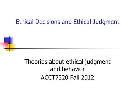Ethical Decisions and Ethical Judgment Theories about ethical judgment and behavior ACCT7320 Fall 2012.