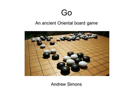 Go An ancient Oriental board game Andrew Simons. Introduction 2 player game of skill. Popular in the Far East, growing in the West. Simple rules, extremely.