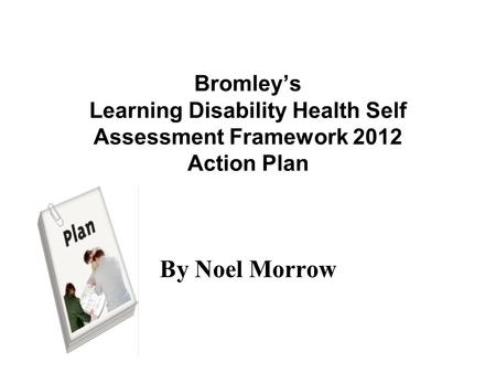 Bromley’s Learning Disability Health Self Assessment Framework 2012 Action Plan By Noel Morrow.