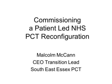 Commissioning a Patient Led NHS PCT Reconfiguration Malcolm McCann CEO Transition Lead South East Essex PCT.